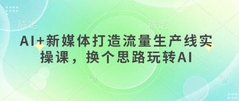 AI+新媒体打造流量生产线实操课,换个思路玩转AI-老鹰博客